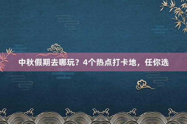 中秋假期去哪玩？4个热点打卡地，任你选