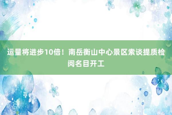 运量将进步10倍！南岳衡山中心景区索谈提质检阅名目开工