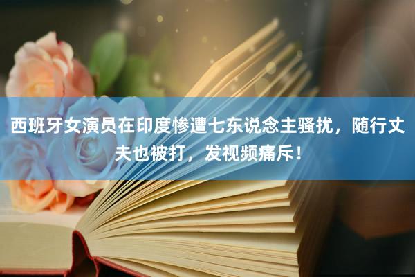 西班牙女演员在印度惨遭七东说念主骚扰，随行丈夫也被打，发视频痛斥！