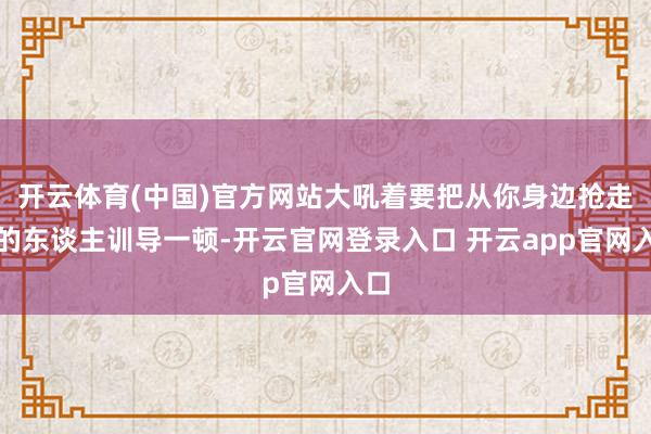 开云体育(中国)官方网站大吼着要把从你身边抢走你的东谈主训导一顿-开云官网登录入口 开云app官网入口