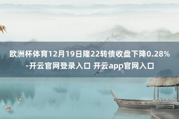 欧洲杯体育12月19日隆22转债收盘下降0.28%-开云官网登录入口 开云app官网入口