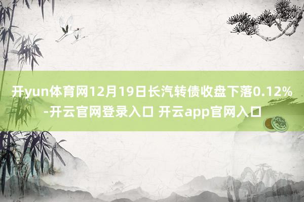 开yun体育网12月19日长汽转债收盘下落0.12%-开云官网登录入口 开云app官网入口