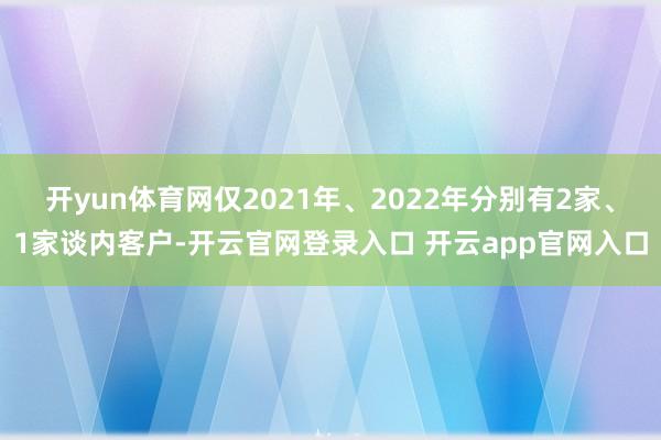 开yun体育网仅2021年、2022年分别有2家、1家谈内客户-开云官网登录入口 开云app官网入口