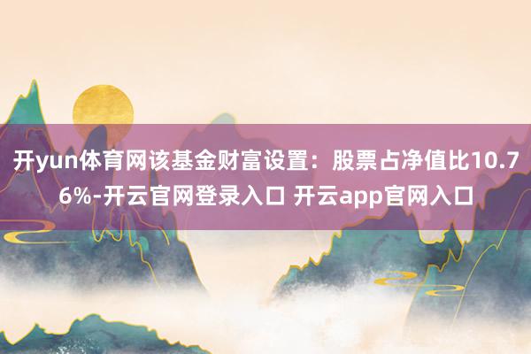 开yun体育网该基金财富设置：股票占净值比10.76%-开云官网登录入口 开云app官网入口